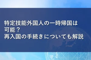 特定技能外国人の一時帰国は可能？再入国の手続きについても解説