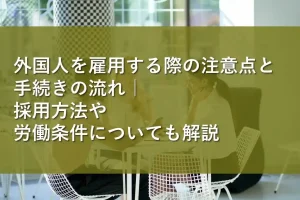 外国人を雇用する際の注意点と手続きの流れ｜採用方法や労働条件についても解説