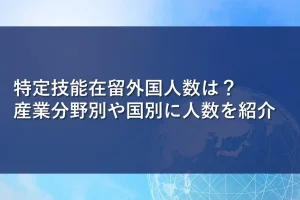 特定技能在留外国人数は？産業分野別や国別に人数を紹介