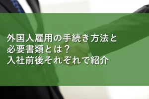 外国人雇用の手続き方法と必要書類とは?入社前後それぞれで紹介