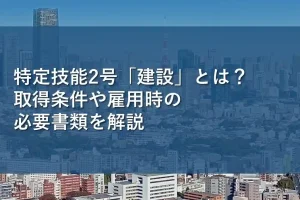特定技能2号「建設」とは？取得条件や雇用時の必要書類を解説